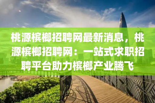 桃源檳榔招聘網最新消息，桃源檳榔招聘網：一站式求職招聘平臺助力檳榔產業騰飛
