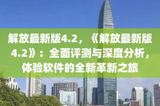 解放最新版4.2，《解放最新版4.2》：全面評測與深度分析，體驗軟件的全新革新之旅