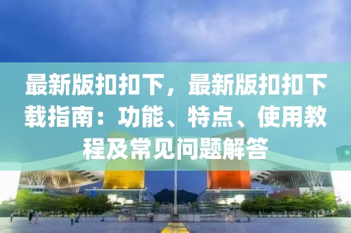最新版扣扣下，最新版扣扣下載指南：功能、特點、使用教程及常見問題解答