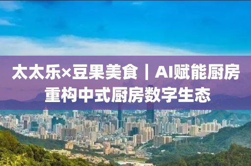 太太樂×豆果美食｜AI賦能廚房 重構中式廚房數字生態