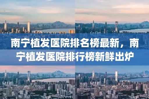 南寧植發醫院排名榜最新，南寧植發醫院排行榜新鮮出爐