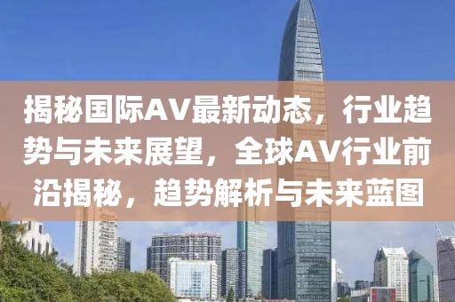 揭秘國際AV最新動態，行業趨勢與未來展望，全球AV行業前沿揭秘，趨勢解析與未來藍圖