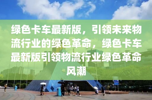 綠色卡車最新版，引領未來物流行業的綠色革命，綠色卡車最新版引領物流行業綠色革命風潮