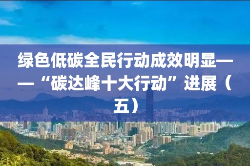 綠色低碳全民行動成效明顯——“碳達峰十大行動”進展（五）