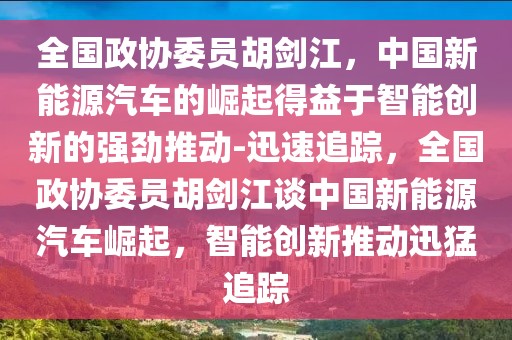 全國政協委員胡劍江，中國新能源汽車的崛起得益于智能創新的強勁推動-迅速追蹤，全國政協委員胡劍江談中國新能源汽車崛起，智能創新推動迅猛追蹤