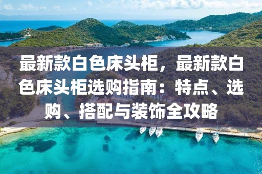 最新款白色床頭柜，最新款白色床頭柜選購指南：特點(diǎn)、選購、搭配與裝飾全攻略