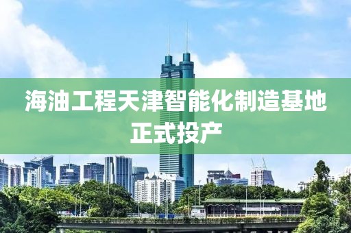 海油工程天津智能化制造基地正式投產