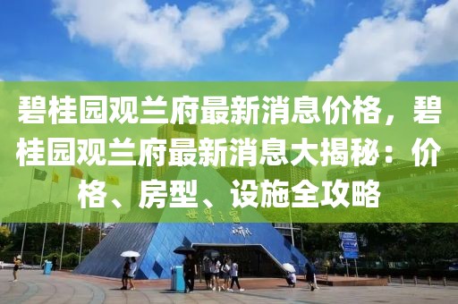 碧桂園觀蘭府最新消息價格，碧桂園觀蘭府最新消息大揭秘：價格、房型、設施全攻略