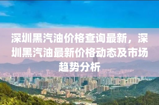 深圳黑汽油價格查詢最新，深圳黑汽油最新價格動態及市場趨勢分析