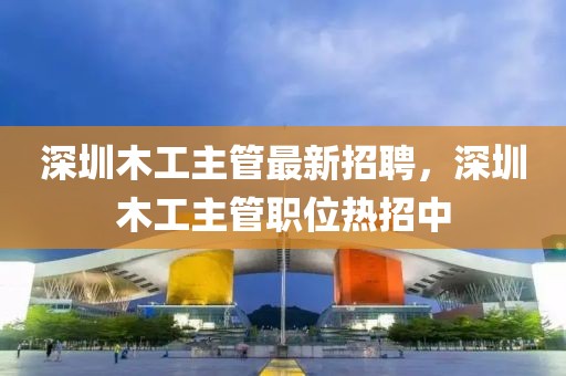 深圳木工主管最新招聘，深圳木工主管職位熱招中
