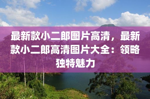最新款小二郎圖片高清，最新款小二郎高清圖片大全：領(lǐng)略獨(dú)特魅力