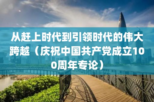 從趕上時代到引領時代的偉大跨越（慶祝中國共產黨成立100周年專論）