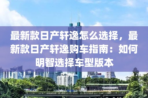 最新款日產軒逸怎么選擇，最新款日產軒逸購車指南：如何明智選擇車型版本