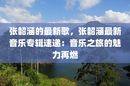 張韶涵的最新歌，張韶涵最新音樂專輯速遞：音樂之旅的魅力再燃