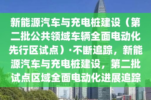 新能源汽車與充電樁建設(shè)（第二批公共領(lǐng)域車輛全面電動(dòng)化先行區(qū)試點(diǎn)）·不斷追蹤，新能源汽車與充電樁建設(shè)，第二批試點(diǎn)區(qū)域全面電動(dòng)化進(jìn)展追蹤