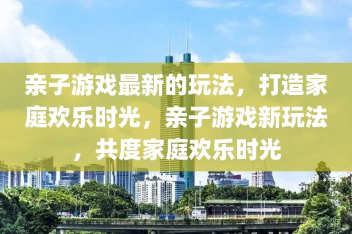 親子游戲最新的玩法，打造家庭歡樂時光，親子游戲新玩法，共度家庭歡樂時光