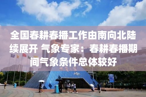 全國春耕春播工作由南向北陸續展開 氣象專家：春耕春播期間氣象條件總體較好