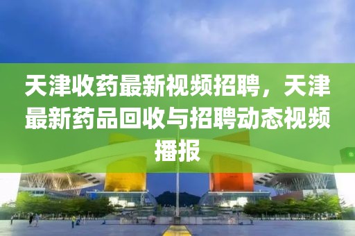 天津收藥最新視頻招聘，天津最新藥品回收與招聘動(dòng)態(tài)視頻播報(bào)
