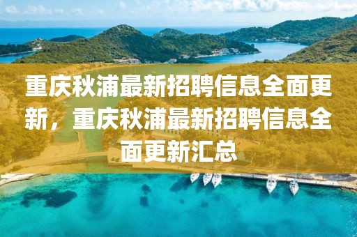 重慶秋浦最新招聘信息全面更新，重慶秋浦最新招聘信息全面更新匯總