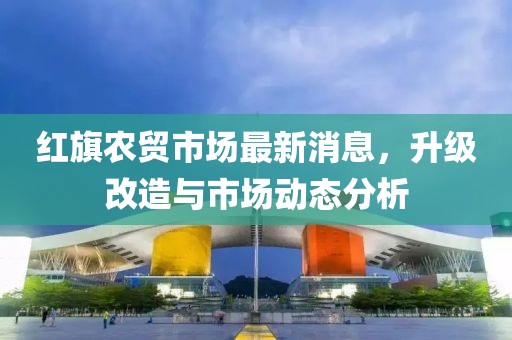 紅旗農貿市場最新消息，升級改造與市場動態分析