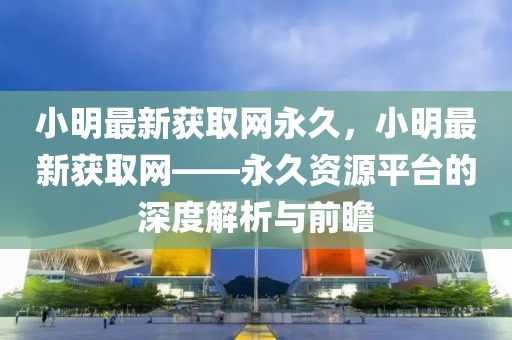 小明最新獲取網永久，小明最新獲取網——永久資源平臺的深度解析與前瞻