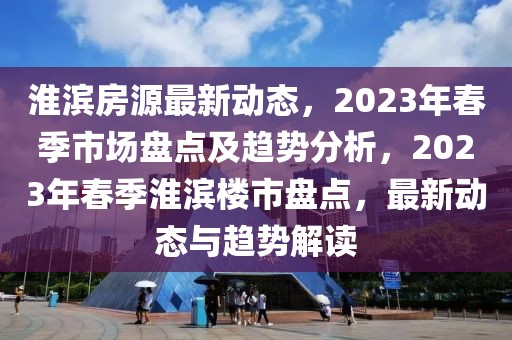淮濱房源最新動態，2023年春季市場盤點及趨勢分析，2023年春季淮濱樓市盤點，最新動態與趨勢解讀