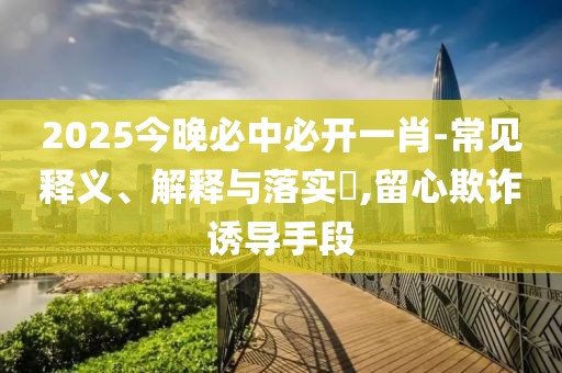 2025今晚必中必開一肖-常見釋義、解釋與落實?,留心欺詐誘導手段