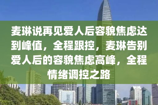 麥琳說再見愛人后容貌焦慮達到峰值，全程跟控，麥琳告別愛人后的容貌焦慮高峰，全程情緒調控之路