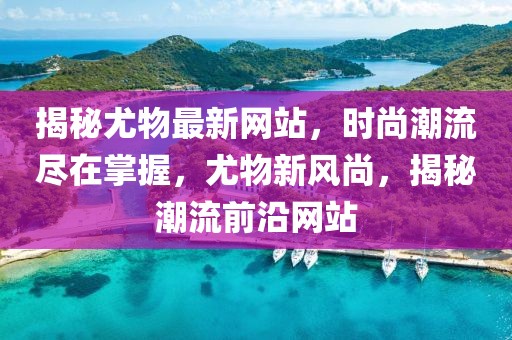 揭秘尤物最新網(wǎng)站，時(shí)尚潮流盡在掌握，尤物新風(fēng)尚，揭秘潮流前沿網(wǎng)站