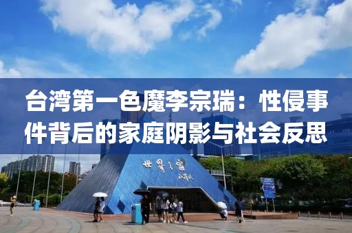 臺灣第一色魔李宗瑞：性侵事件背后的家庭陰影與社會反思