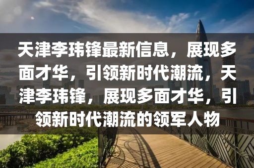 天津李瑋鋒最新信息，展現多面才華，引領新時代潮流，天津李瑋鋒，展現多面才華，引領新時代潮流的領軍人物