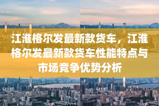 江淮格爾發(fā)最新款貨車，江淮格爾發(fā)最新款貨車性能特點(diǎn)與市場(chǎng)競(jìng)爭(zhēng)優(yōu)勢(shì)分析