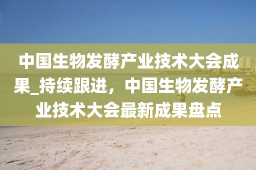 中國生物發酵產業技術大會成果_持續跟進，中國生物發酵產業技術大會最新成果盤點