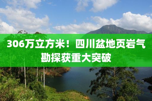306萬立方米！四川盆地頁巖氣勘探獲重大突破