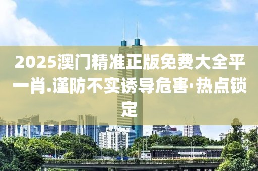 2025澳門精準正版免費大全平一肖.謹防不實誘導危害·熱點鎖定