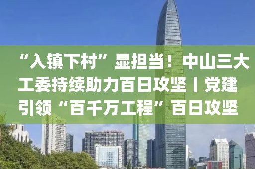 “入鎮下村”顯擔當！中山三大工委持續助力百日攻堅丨黨建引領“百千萬工程”百日攻堅