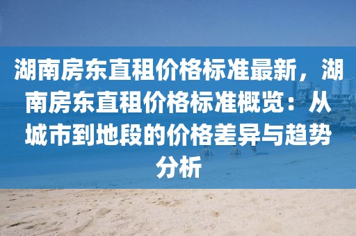 湖南房東直租價格標(biāo)準(zhǔn)最新，湖南房東直租價格標(biāo)準(zhǔn)概覽：從城市到地段的價格差異與趨勢分析