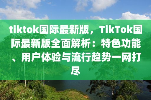 tiktok國際最新版，TikTok國際最新版全面解析：特色功能、用戶體驗與流行趨勢一網打盡