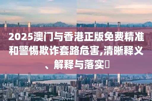 2025澳門與香港正版免費精準和警惕欺詐套路危害,清晰釋義、解釋與落實?