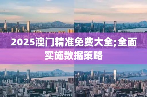 2025澳門精準免費大全;全面實施數據策略