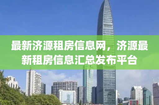 最新濟(jì)源租房信息網(wǎng)，濟(jì)源最新租房信息匯總發(fā)布平臺
