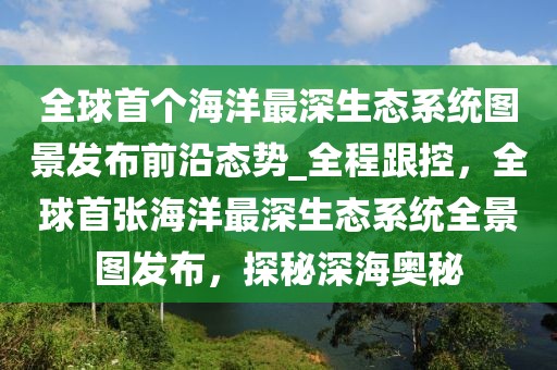 全球首個海洋最深生態系統圖景發布前沿態勢_全程跟控，全球首張海洋最深生態系統全景圖發布，探秘深海奧秘