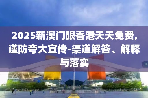 2025新澳門跟香港天天免費,謹防夸大宣傳-渠道解答、解釋與落實