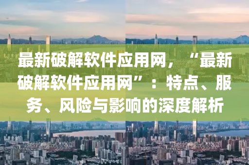 最新破解軟件應用網，“最新破解軟件應用網”：特點、服務、風險與影響的深度解析