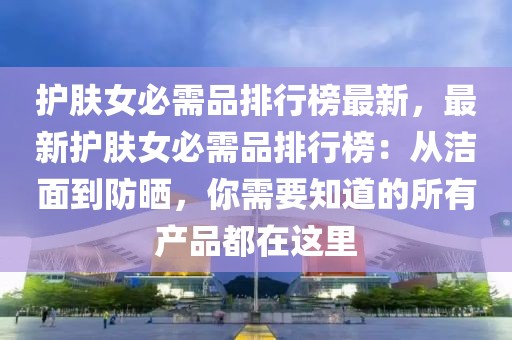 護膚女必需品排行榜最新，最新護膚女必需品排行榜：從潔面到防曬，你需要知道的所有產品都在這里