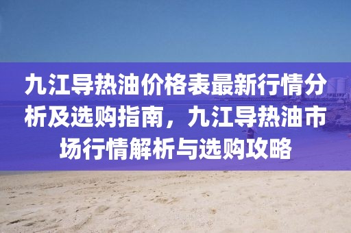 九江導(dǎo)熱油價格表最新行情分析及選購指南，九江導(dǎo)熱油市場行情解析與選購攻略