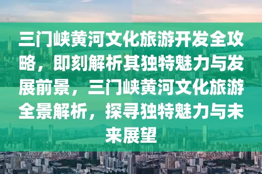三門峽黃河文化旅游開發全攻略，即刻解析其獨特魅力與發展前景，三門峽黃河文化旅游全景解析，探尋獨特魅力與未來展望