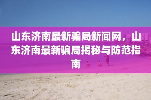 山東濟南最新騙局新聞網，山東濟南最新騙局揭秘與防范指南