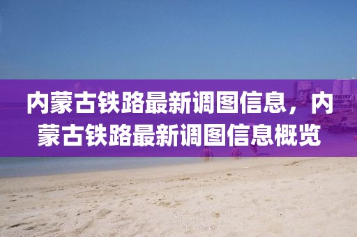 內蒙古鐵路最新調圖信息，內蒙古鐵路最新調圖信息概覽