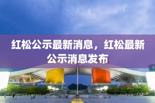 紅松公示最新消息，紅松最新公示消息發(fā)布